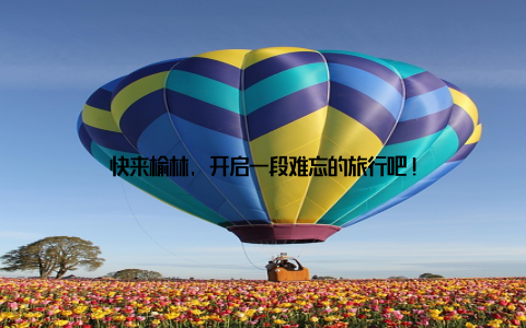 快来榆林, 开启一段难忘的旅行吧!